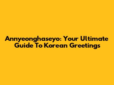 Annyeonghaseyo: Your Ultimate Guide To Korean Greetings