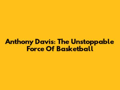 Anthony Davis: The Unstoppable Force Of Basketball