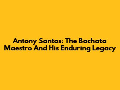 Antony Santos: The Bachata Maestro And His Enduring Legacy