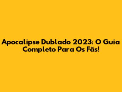 Apocalipse Dublado 2023: O Guia Completo Para Os Fãs!
