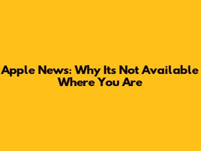 Apple News: Why It's Not Available Where You Are