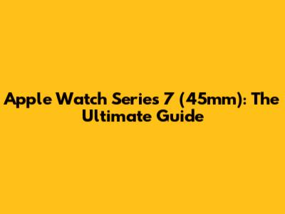 Apple Watch Series 7 (45mm): The Ultimate Guide