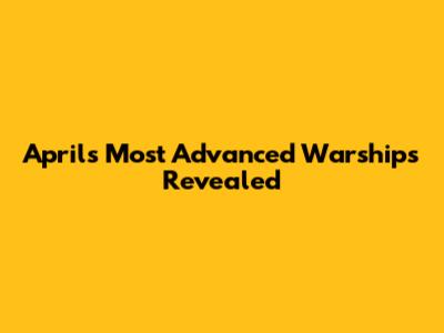 April's Most Advanced Warships Revealed
