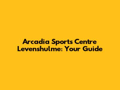 Arcadia Sports Centre Levenshulme: Your Guide