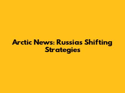 Arctic News: Russia's Shifting Strategies