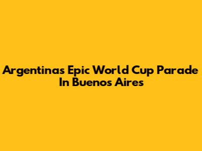 Argentina's Epic World Cup Parade In Buenos Aires