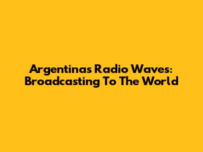 Argentina's Radio Waves: Broadcasting To The World