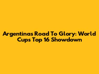 Argentina's Road To Glory: World Cup's Top 16 Showdown