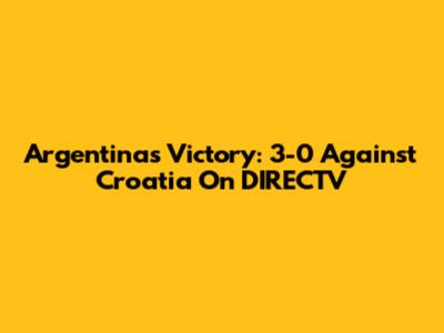 Argentina's Victory: 3-0 Against Croatia On DIRECTV