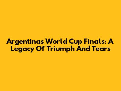 Argentina's World Cup Finals: A Legacy Of Triumph And Tears