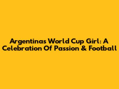 Argentina's World Cup Girl: A Celebration Of Passion & Football