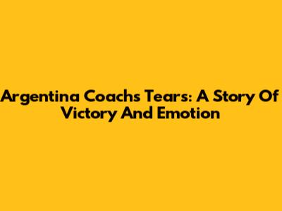 Argentina Coach's Tears: A Story Of Victory And Emotion