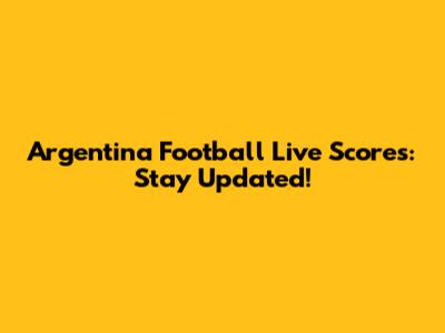 Argentina Football Live Scores: Stay Updated!