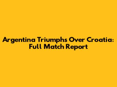 Argentina Triumphs Over Croatia: Full Match Report