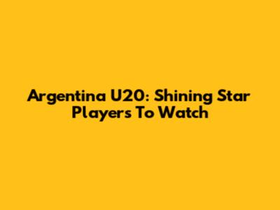 Argentina U20: Shining Star Players To Watch