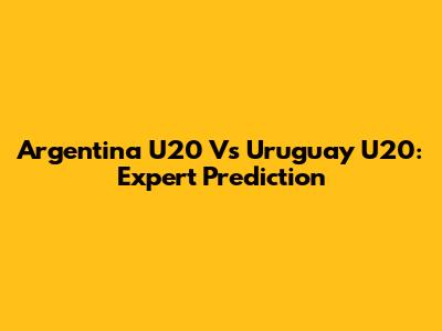 Argentina U20 Vs Uruguay U20: Expert Prediction