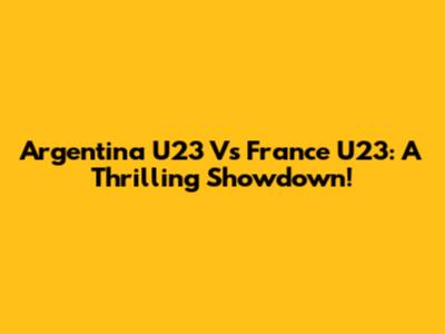 Argentina U23 Vs France U23: A Thrilling Showdown!