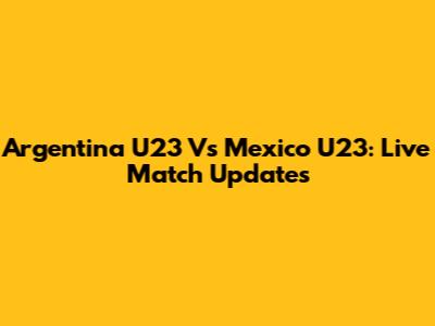 Argentina U23 Vs Mexico U23: Live Match Updates