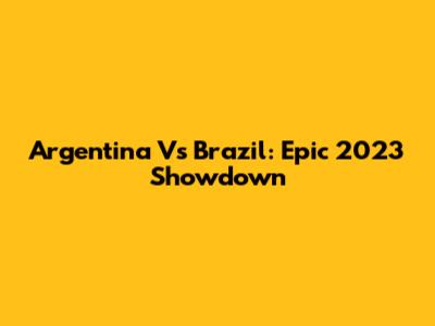 Argentina Vs Brazil: Epic 2023 Showdown