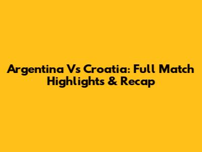 Argentina Vs Croatia: Full Match Highlights & Recap