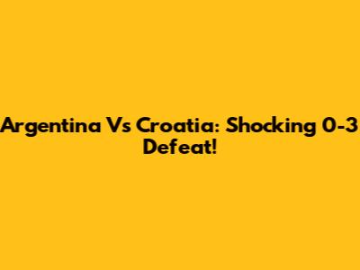Argentina Vs Croatia: Shocking 0-3 Defeat!