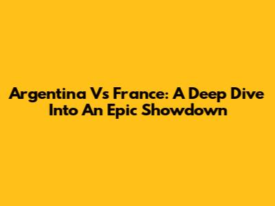 Argentina Vs France: A Deep Dive Into An Epic Showdown
