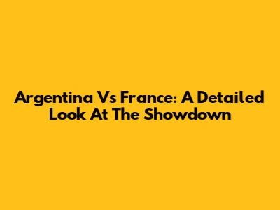 Argentina Vs France: A Detailed Look At The Showdown