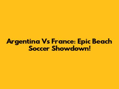 Argentina Vs France: Epic Beach Soccer Showdown!