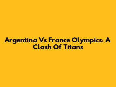 Argentina Vs France Olympics: A Clash Of Titans
