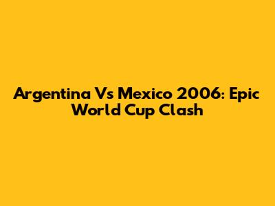 Argentina Vs Mexico 2006: Epic World Cup Clash