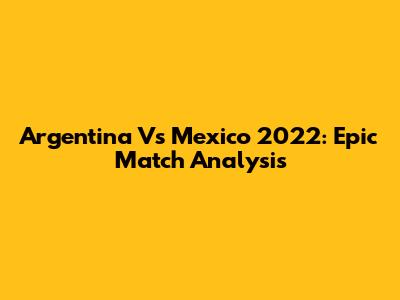 Argentina Vs Mexico 2022: Epic Match Analysis