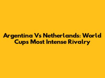 Argentina Vs Netherlands: World Cup's Most Intense Rivalry