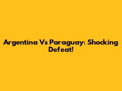 Argentina Vs Paraguay: Shocking Defeat!
