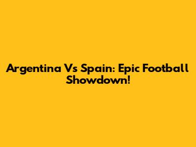 Argentina Vs Spain: Epic Football Showdown!