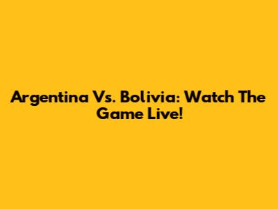 Argentina Vs. Bolivia: Watch The Game Live!