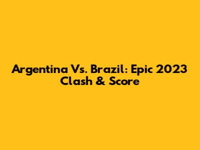 Argentina Vs. Brazil: Epic 2023 Clash & Score