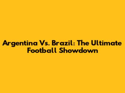 Argentina Vs. Brazil: The Ultimate Football Showdown