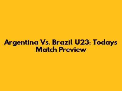 Argentina Vs. Brazil U23: Today's Match Preview