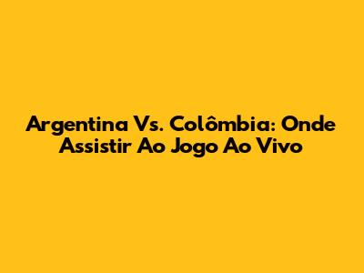 Argentina Vs. Colômbia: Onde Assistir Ao Jogo Ao Vivo