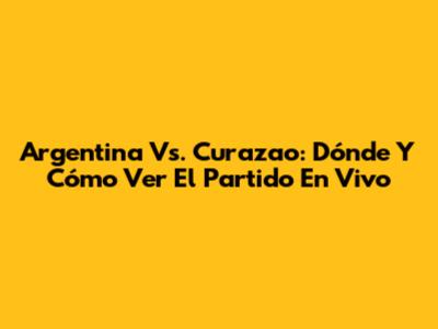 Argentina Vs. Curazao: Dónde Y Cómo Ver El Partido En Vivo