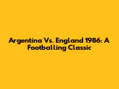 Argentina Vs. England 1986: A Footballing Classic