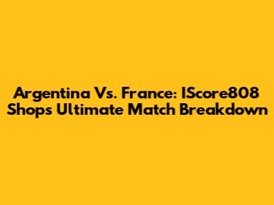 Argentina Vs. France: IScore808 Shop's Ultimate Match Breakdown