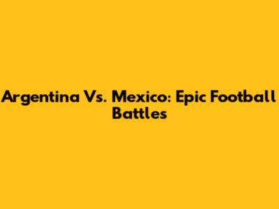 Argentina Vs. Mexico: Epic Football Battles
