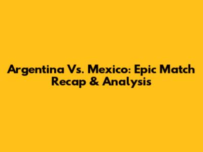 Argentina Vs. Mexico: Epic Match Recap & Analysis