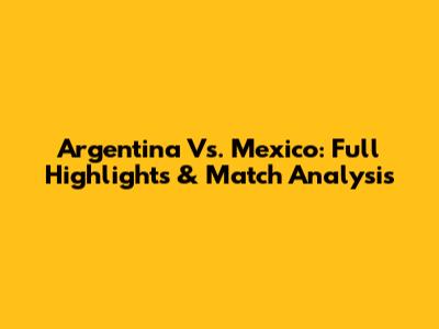 Argentina Vs. Mexico: Full Highlights & Match Analysis
