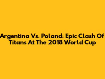 Argentina Vs. Poland: Epic Clash Of Titans At The 2018 World Cup