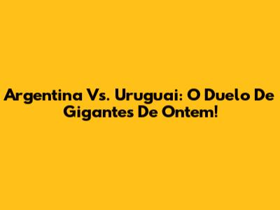 Argentina Vs. Uruguai: O Duelo De Gigantes De Ontem!