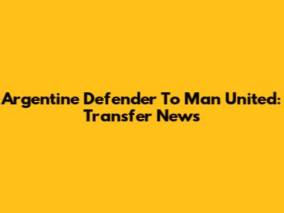 Argentine Defender To Man United: Transfer News