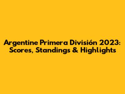 Argentine Primera División 2023: Scores, Standings & Highlights