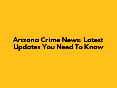 Arizona Crime News: Latest Updates You Need To Know